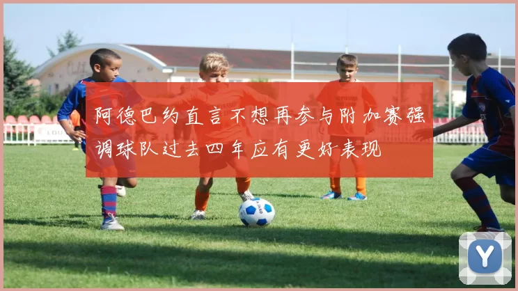 阿德巴约直言不想再参与附加赛强调球队过去四年应有更好表现