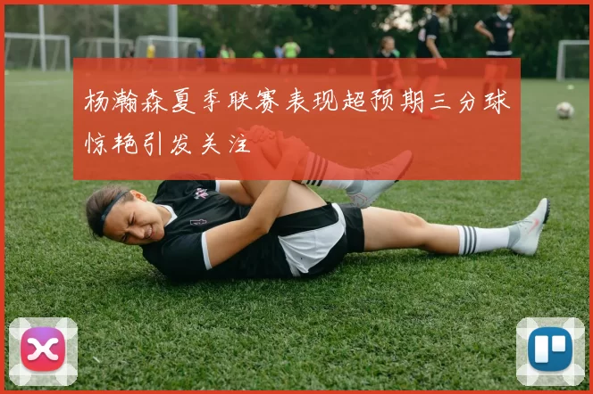 杨瀚森夏季联赛表现超预期三分球惊艳引发关注