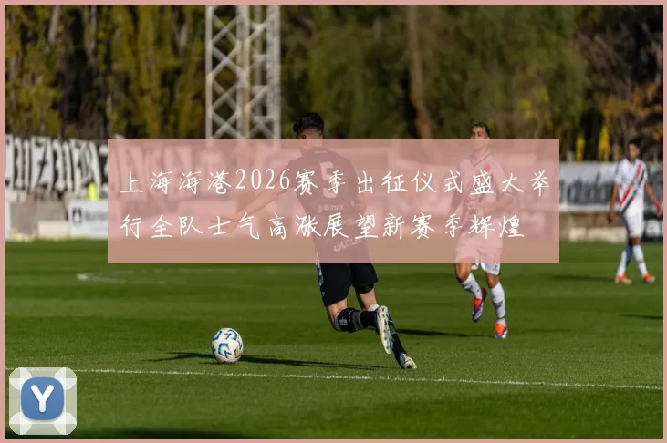 上海海港2026赛季出征仪式盛大举行全队士气高涨展望新赛季辉煌