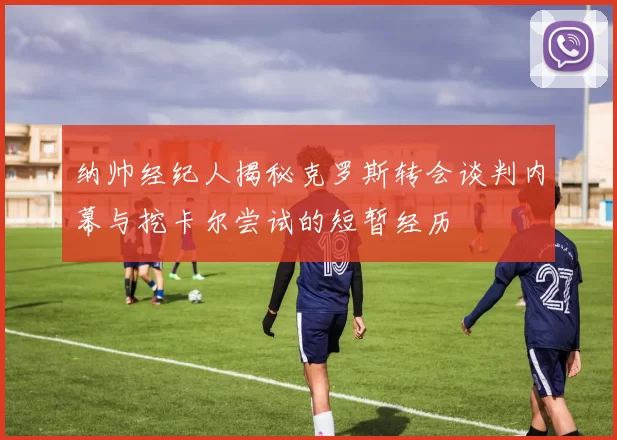 纳帅经纪人揭秘克罗斯转会谈判内幕与挖卡尔尝试的短暂经历