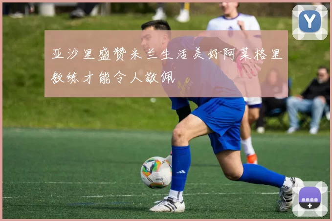 亚沙里盛赞米兰生活美好阿莱格里教练才能令人敬佩