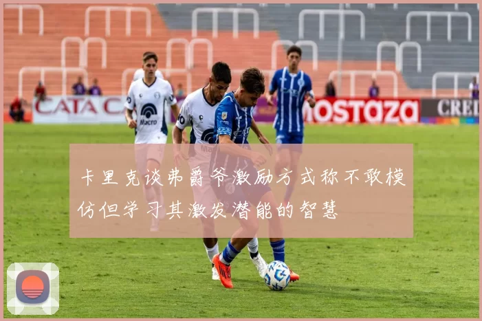 卡里克谈弗爵爷激励方式称不敢模仿但学习其激发潜能的智慧