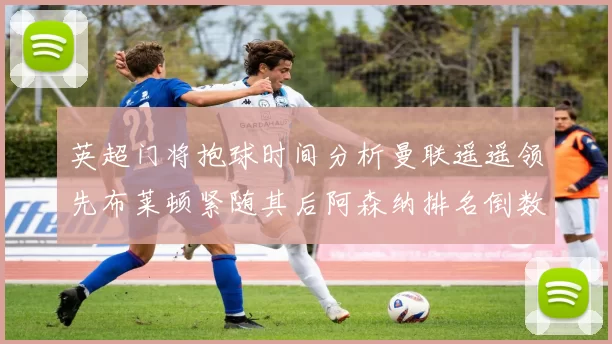 英超门将抱球时间分析曼联遥遥领先布莱顿紧随其后阿森纳排名倒数第三