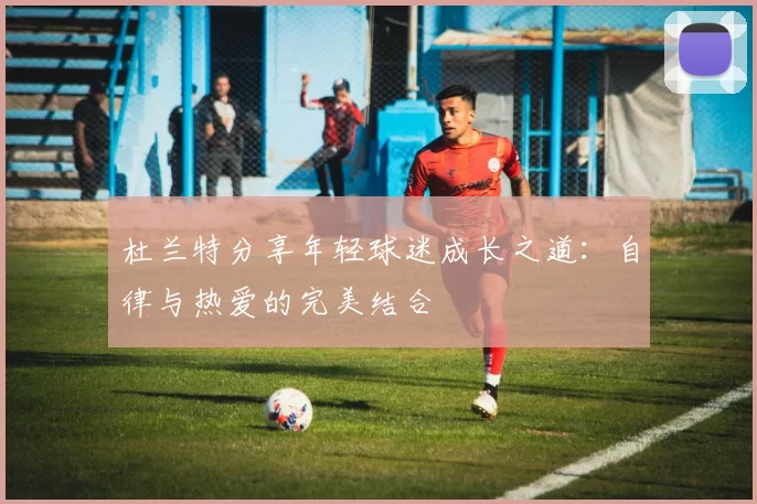 杜兰特分享年轻球迷成长之道：自律与热爱的完美结合