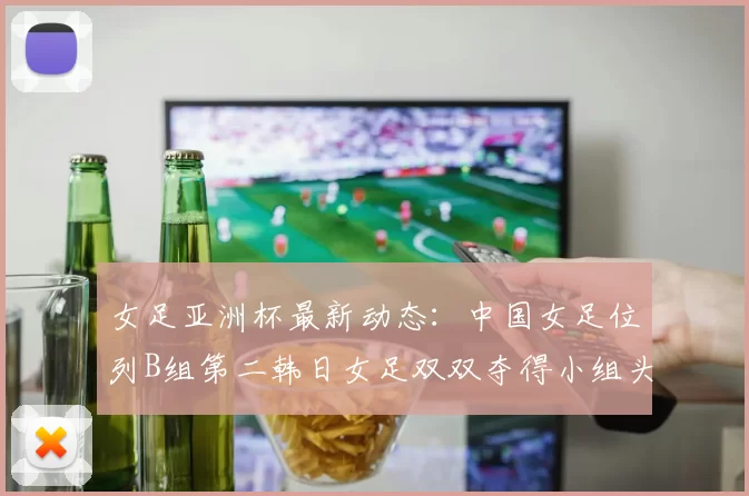 女足亚洲杯最新动态：中国女足位列B组第二韩日女足双双夺得小组头名