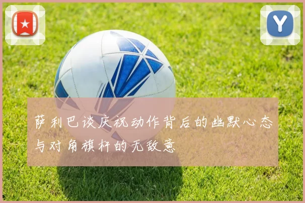 萨利巴谈庆祝动作背后的幽默心态与对角旗杆的无敌意