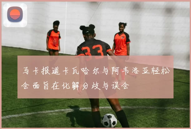 马卡报道卡瓦哈尔与阿韦洛亚轻松会面旨在化解分歧与误会