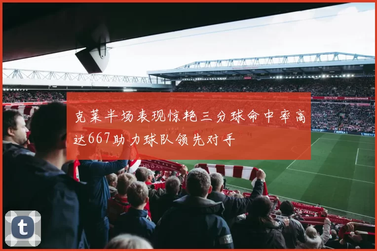 克莱半场表现惊艳三分球命中率高达667助力球队领先对手