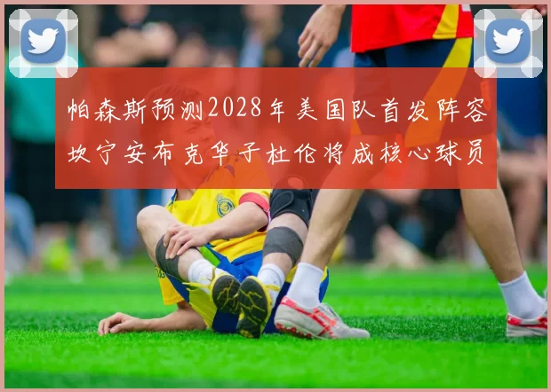 帕森斯预测2028年美国队首发阵容坎宁安布克华子杜伦将成核心球员
