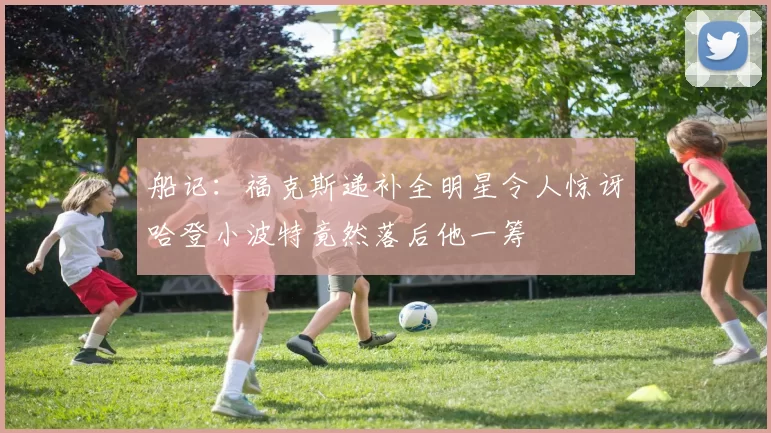 船记：福克斯递补全明星令人惊讶哈登小波特竟然落后他一筹