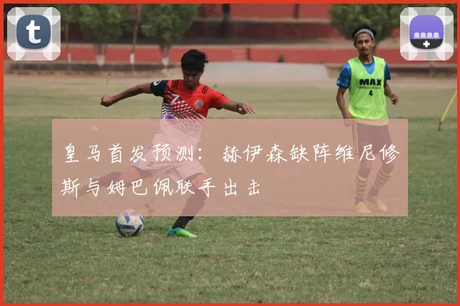 皇马首发预测：赫伊森缺阵维尼修斯与姆巴佩联手出击