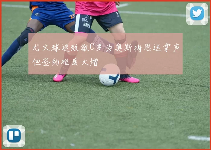 尤文球迷致敬C罗为奥斯梅恩送掌声但签约难度大增