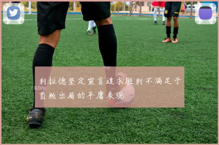 利拉德坚定宣言追求胜利不满足于首轮出局的平庸表现