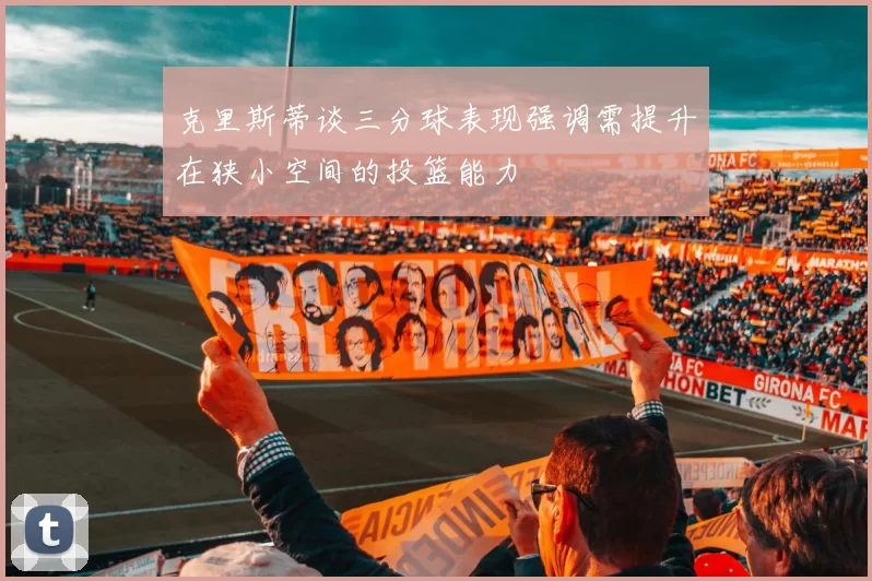克里斯蒂谈三分球表现强调需提升在狭小空间的投篮能力