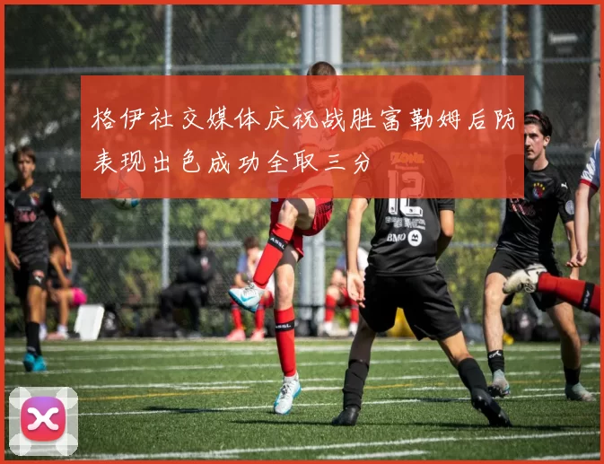 格伊社交媒体庆祝战胜富勒姆后防表现出色成功全取三分