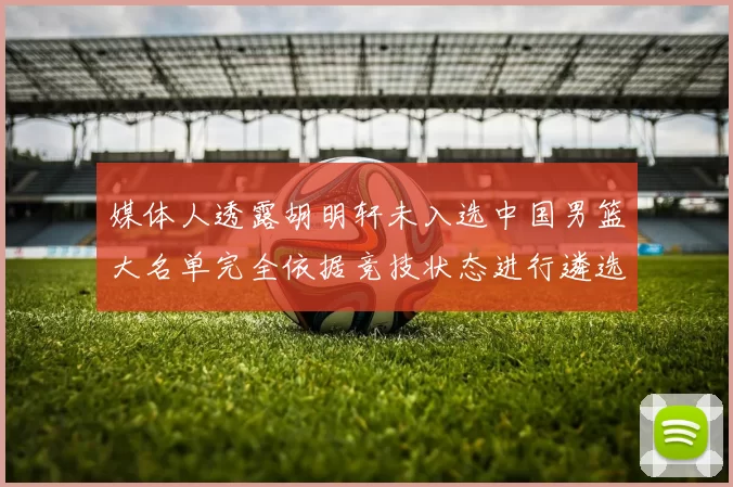 媒体人透露胡明轩未入选中国男篮大名单完全依据竞技状态进行遴选