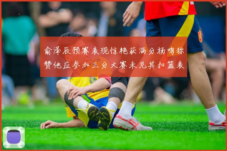 俞泽辰预赛表现惊艳获满分杨鸣称赞他应参加三分大赛未见其扣篮表现