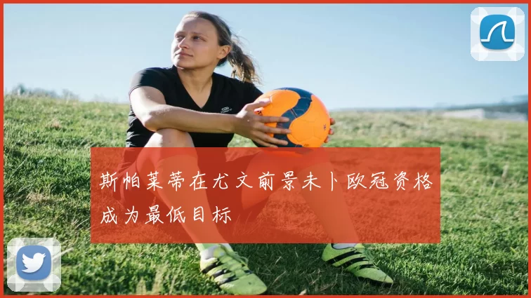 斯帕莱蒂在尤文前景未卜欧冠资格成为最低目标