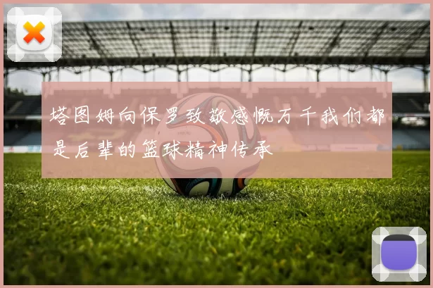 塔图姆向保罗致敬感慨万千我们都是后辈的篮球精神传承
