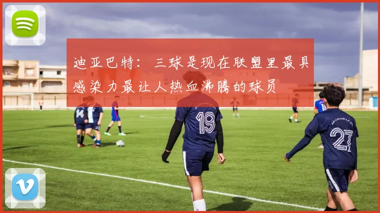 迪亚巴特：三球是现在联盟里最具感染力最让人热血沸腾的球员